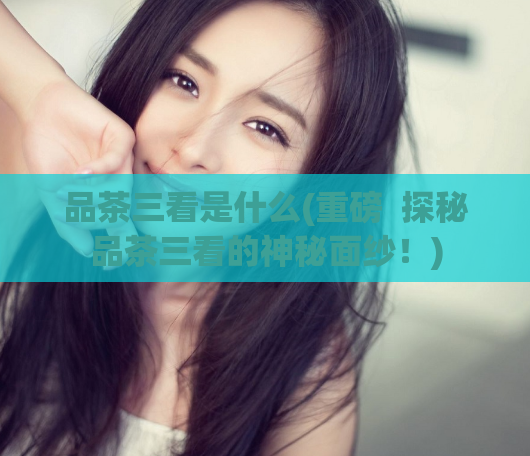 品茶三看是什么(重磅 探秘品茶三看的神秘面纱!)
