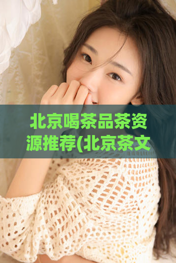 北京喝茶品茶资源推荐(北京茶文化：品味推荐和资源分享)