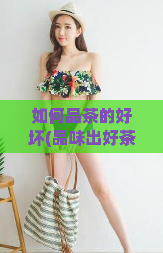 如何品茶的好坏(品味出好茶,鉴别茶质的技巧与方法)