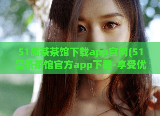51品茶茶馆下载app官网(51品茶茶馆官方app下载-享受优质茶文化体验)