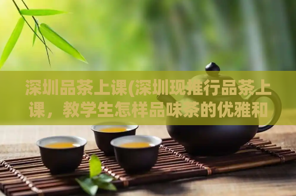 深圳品茶上课(深圳现推行品茶上课，教学生怎样品味茶的优雅和健康)