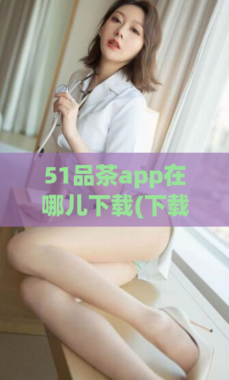 51品茶app在哪儿下载(下载51品茶app，开始你的优质茶叶之旅)