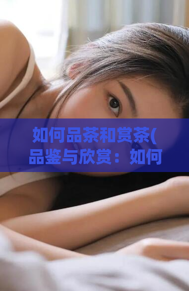 如何品茶和赏茶(品鉴与欣赏:如何更好地享受一杯好茶)