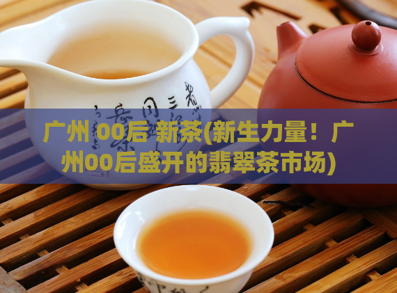 广州 00后 新茶(新生力量！广州00后盛开的翡翠茶市场)