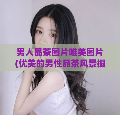 男人品茶图片唯美图片(优美的男性品茶风景摄影)