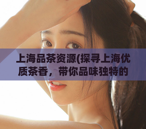 上海品茶资源(探寻上海优质茶香，带你品味独特的品茶文化)