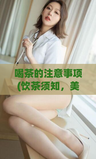 喝茶的注意事项(饮茶须知，美好的品茗之旅需要注意这些！)