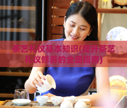 茶艺礼仪基本知识(提升茶艺礼仪修养的全面指南)