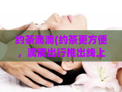 约茶滴滴(约茶更方便，滴滴出行推出线上约茶服务)