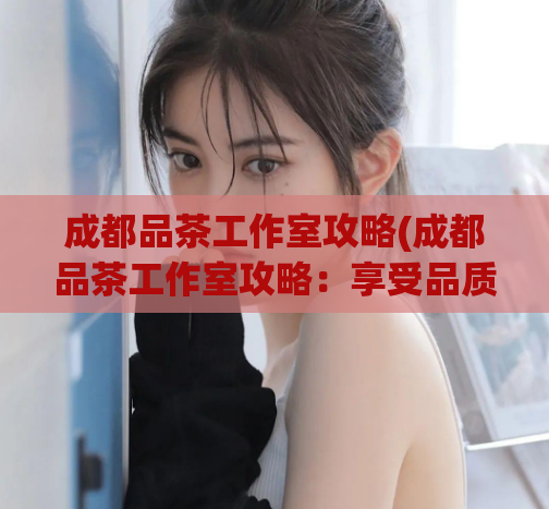 成都品茶工作室攻略(成都品茶工作室攻略：享受品质生活的绝佳选择)