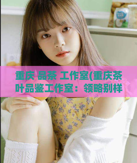 重庆 品茶 工作室(重庆茶叶品鉴工作室：领略别样茶香体验)