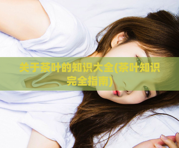 关于茶叶的知识大全(茶叶知识完全指南)