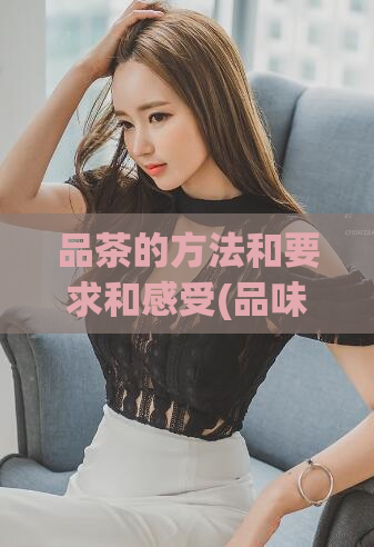 品茶的方法和要求和感受(品味芳香,掌握品茶技巧的方法和心得分享)