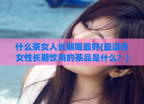 什么茶女人长期喝最好(最适合女性长期饮用的茶品是什么？)
