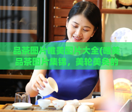 品茶图片唯美图片大全(唯美品茶图片集锦,美轮美奂的视觉盛宴!)