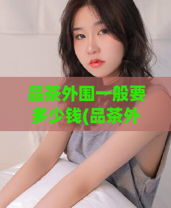 品茶外围一般要多少钱(品茶外围的价格一般是多少?)