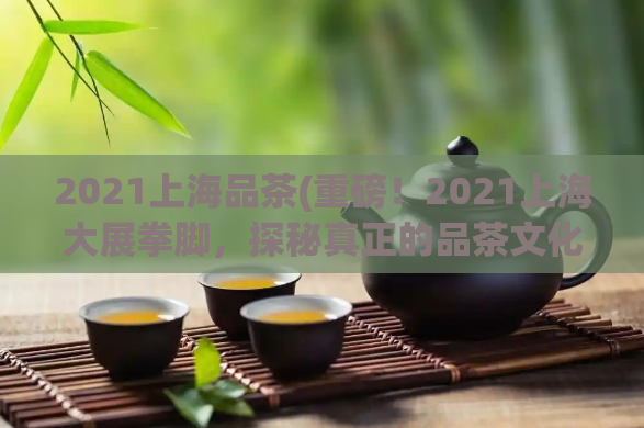 2021上海品茶(重磅!2021上海大展拳脚,探秘真正的品茶文化!)