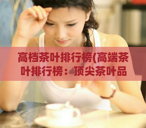 高档茶叶排行榜(高端茶叶排行榜：顶尖茶叶品牌推荐)