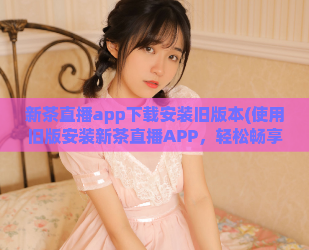 新茶直播app下载安装旧版本(使用旧版安装新茶直播APP,轻松畅享直播。)