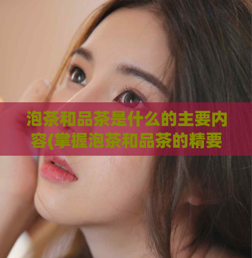 泡茶和品茶是什么的主要内容(掌握泡茶和品茶的精要,提高你的品茶水平)