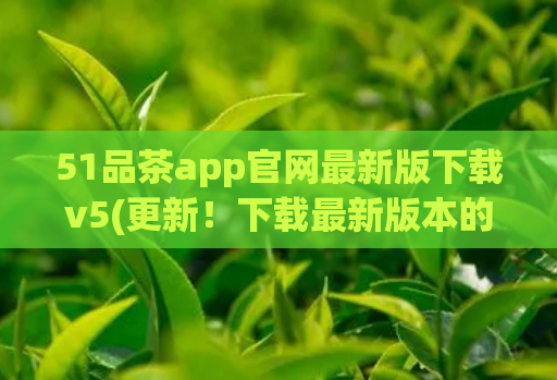 51品茶app官网最新版下载v5(更新!下载最新版本的51品茶app v5,愉悦品茶体验更上一层楼)