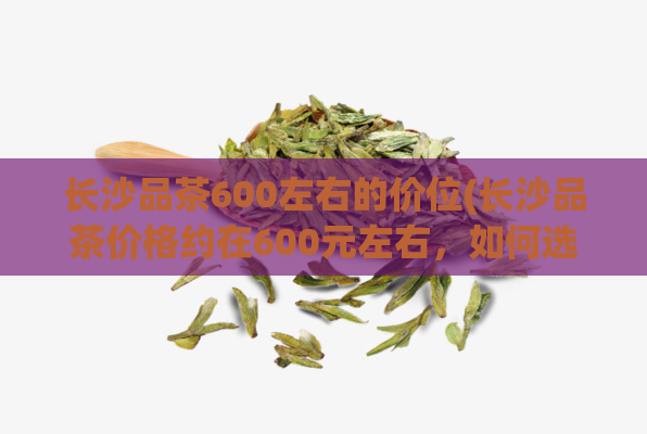 长沙品茶600左右的价位(长沙品茶价格约在600元左右，如何选到性价比更高的茶叶？)