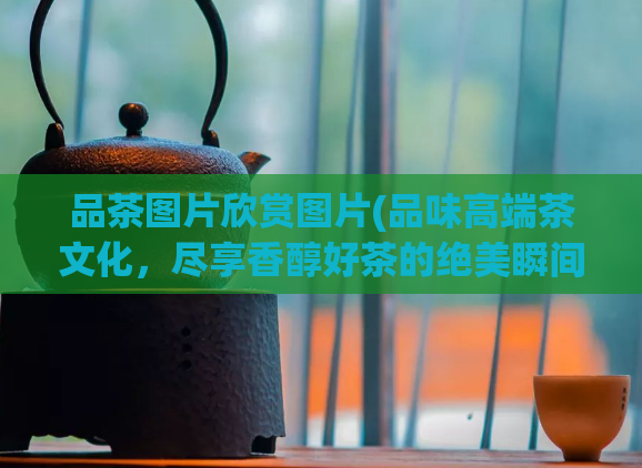 品茶图片欣赏图片(品味高端茶文化,尽享香醇好茶的绝美瞬间)