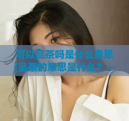 可以品茶吗是什么意思(品茶的意思是什么?——解析饮茶文化)