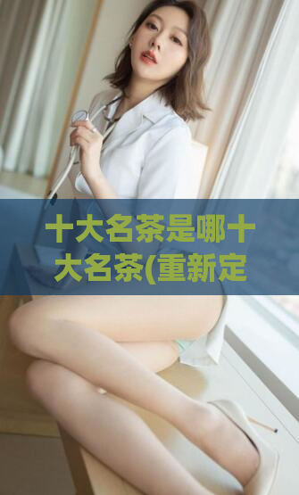十大名茶是哪十大名茶(重新定义中国茶文化：十大名茶盘点)
