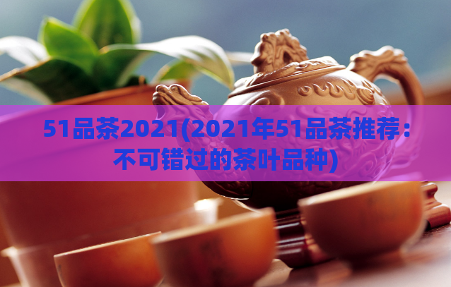 51品茶2021(2021年51品茶推荐：不可错过的茶叶品种)