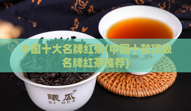 中国十大名牌红茶(中国十款顶级名牌红茶推荐)