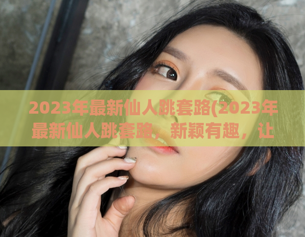 2023年最新仙人跳套路(2023年最新仙人跳套路，新颖有趣，让你大呼过瘾！)