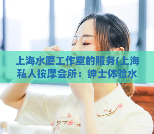 上海水磨工作室的服务(上海私人按摩会所:绅士体验水磨服务)