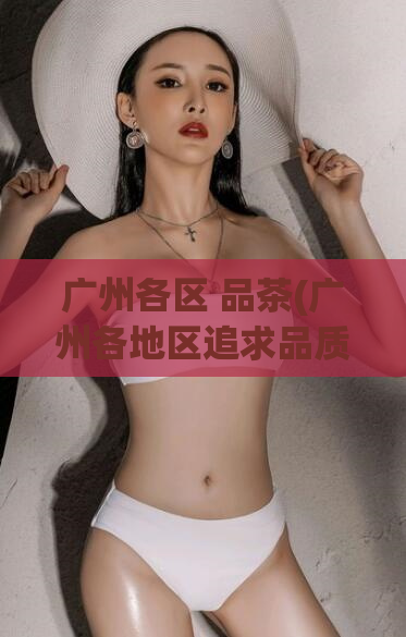 广州各区 品茶(广州各地区追求品质茶饮，探究当地特色（41字）)