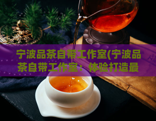 宁波品茶自带工作室(宁波品茶自带工作室：体验打造最地道的品茶乐趣)