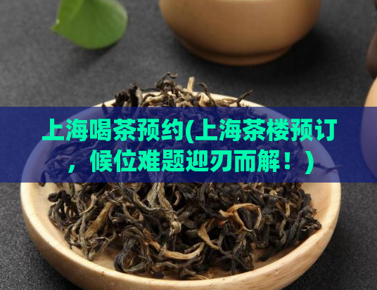 上海喝茶预约(上海茶楼预订,候位难题迎刃而解!)