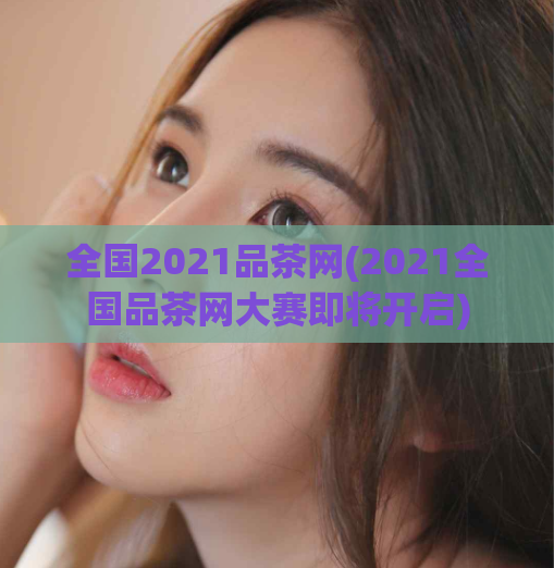 全国2021品茶网(2021全国品茶网大赛即将开启)