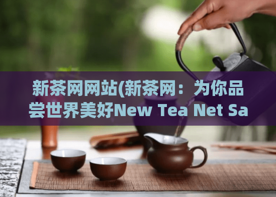 新茶网网站(新茶网:为你品尝世界美好New Tea Net Savor the Beauty of the World)