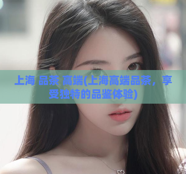 上海 品茶 高端(上海高端品茶,享受独特的品鉴体验)