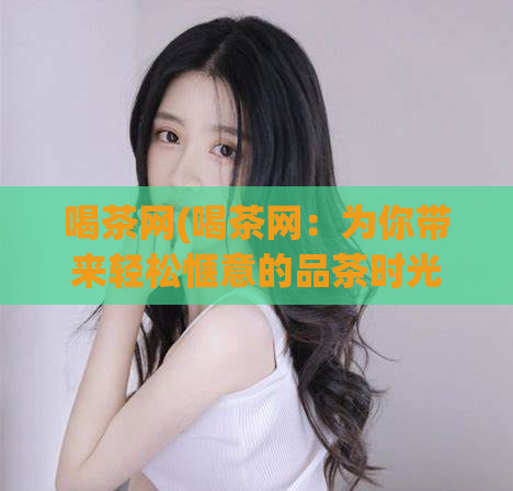 喝茶网(喝茶网：为你带来轻松惬意的品茶时光！)