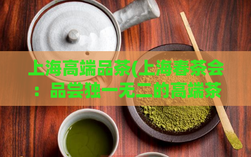 上海高端品茶(上海春茶会:品尝独一无二的高端茶韵)