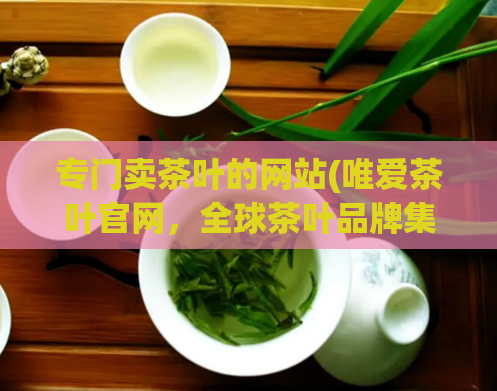 专门卖茶叶的网站(唯爱茶叶官网，全球茶叶品牌集聚地)