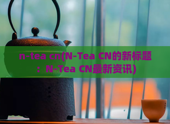 n-tea cn(N-Tea CN的新标题:N-Tea CN最新资讯)