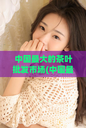 中国最大的茶叶批发市场(中国最大茶叶批发市场的新标题：茶叶批发市场巨头！)