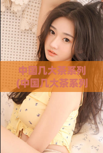 中国几大茶系列(中国几大茶系列全面介绍)