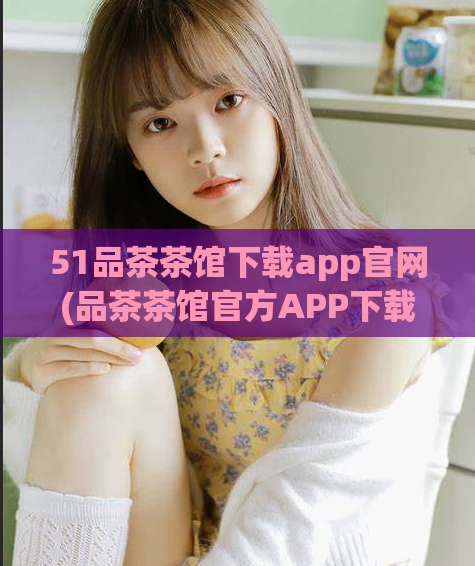 51品茶茶馆下载app官网(品茶茶馆官方APP下载,了解更丰富的茶文化与品鉴方式!)