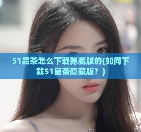 51品茶怎么下载隐藏版的(如何下载51品茶隐藏版?)
