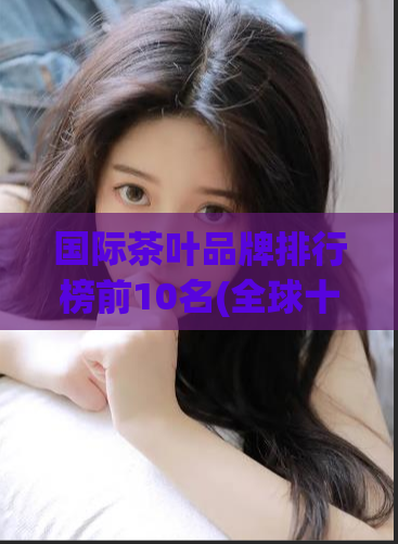 国际茶叶品牌排行榜前10名(全球十大茶叶品牌，你喝过几个？)