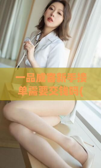 一品威客新手接单需要交钱吗(一品威客新手接单是否有收费?)