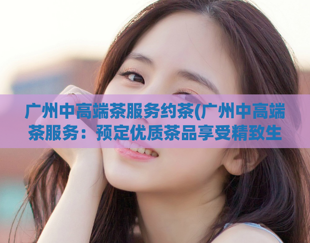 广州中高端茶服务约茶(广州中高端茶服务:预定优质茶品享受精致生活)